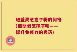 破壁灵芝孢子粉的何格(破壁灵芝孢子粉——提升免疫力的良药)