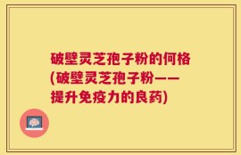 破壁灵芝孢子粉的何格(破壁灵芝孢子粉——提升免疫力的良药)