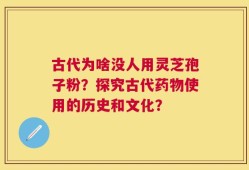 古代为啥没人用灵芝孢子粉？探究古代药物使用的历史和文化？