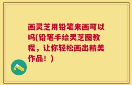 画灵芝用铅笔来画可以吗(铅笔手绘灵芝图教程，让你轻松画出精美作品！)