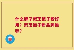 什么牌子灵芝孢子粉好用？灵芝孢子粉品牌推荐？