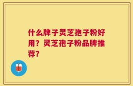 什么牌子灵芝孢子粉好用？灵芝孢子粉品牌推荐？