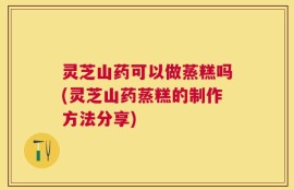 灵芝山药可以做蒸糕吗(灵芝山药蒸糕的制作方法分享)