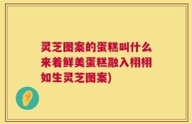 灵芝图案的蛋糕叫什么来着鲜美蛋糕融入栩栩如生灵芝图案)