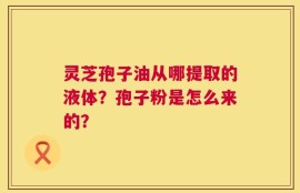 灵芝孢子油从哪提取的液体？孢子粉是怎么来的？