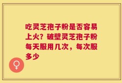 吃灵芝孢子粉是否容易上火？破壁灵芝孢子粉每天服用几次，每次服多少
