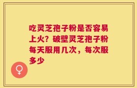 吃灵芝孢子粉是否容易上火？破壁灵芝孢子粉每天服用几次，每次服多少