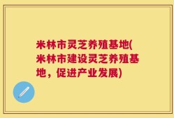 米林市灵芝养殖基地(米林市建设灵芝养殖基地，促进产业发展)