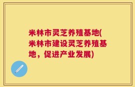 米林市灵芝养殖基地(米林市建设灵芝养殖基地，促进产业发展)