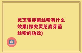 灵芝麦芽菌丝粉有什么效果(探究灵芝麦芽菌丝粉的功效)