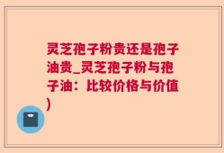 灵芝孢子粉贵还是孢子油贵_灵芝孢子粉与孢子油：比较价格与价值)