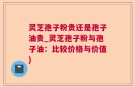 灵芝孢子粉贵还是孢子油贵_灵芝孢子粉与孢子油：比较价格与价值)