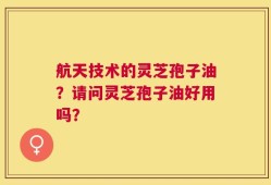 航天技术的灵芝孢子油？请问灵芝孢子油好用吗？