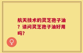 航天技术的灵芝孢子油？请问灵芝孢子油好用吗？