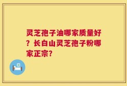 灵芝孢子油哪家质量好？长白山灵芝孢子粉哪家正宗？