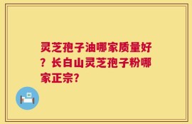 灵芝孢子油哪家质量好？长白山灵芝孢子粉哪家正宗？