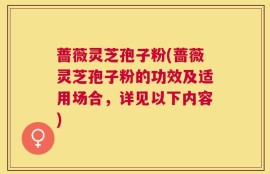 蔷薇灵芝孢子粉(蔷薇灵芝孢子粉的功效及适用场合，详见以下内容)