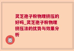 灵芝孢子粉物理挤压的好吗_灵芝孢子粉物理挤压法的优势与效果分析