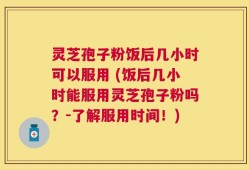 灵芝孢子粉饭后几小时可以服用 (饭后几小时能服用灵芝孢子粉吗？-了解服用时间！)