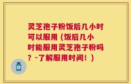 灵芝孢子粉饭后几小时可以服用 (饭后几小时能服用灵芝孢子粉吗？-了解服用时间！)