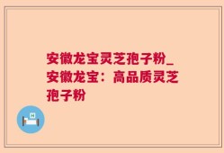 安徽龙宝灵芝孢子粉_安徽龙宝：高品质灵芝孢子粉