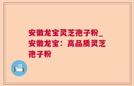 安徽龙宝灵芝孢子粉_安徽龙宝：高品质灵芝孢子粉
