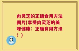 肉灵芝的正确食用方法图片(享受肉灵芝的美味健康：正确食用方法！)