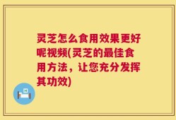 灵芝怎么食用效果更好呢视频(灵芝的最佳食用方法，让您充分发挥其功效)