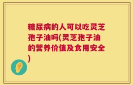 糖尿病的人可以吃灵芝孢子油吗(灵芝孢子油的营养价值及食用安全)