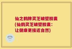 仙之鹤牌灵芝破壁胶囊(仙鹤灵芝破壁胶囊：让健康更接近自然)