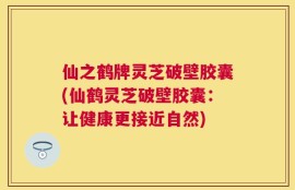 仙之鹤牌灵芝破壁胶囊(仙鹤灵芝破壁胶囊：让健康更接近自然)