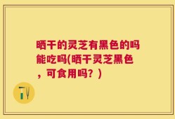 晒干的灵芝有黑色的吗能吃吗(晒干灵芝黑色，可食用吗？)