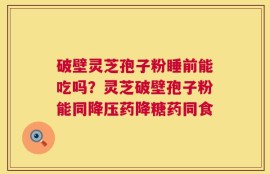 破壁灵芝孢子粉睡前能吃吗？灵芝破壁孢子粉能同降压药降糖药同食