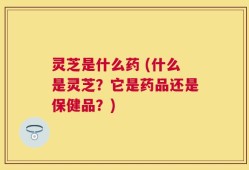 灵芝是什么药 (什么是灵芝？它是药品还是保健品？)