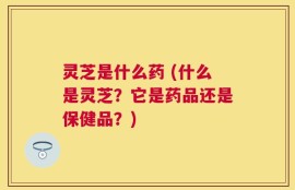 灵芝是什么药 (什么是灵芝？它是药品还是保健品？)