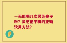 一天能喝几次灵芝孢子粉？灵芝孢子粉的正确饮用方法？