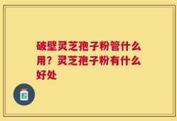 破壁灵芝孢子粉管什么用？灵芝孢子粉有什么好处