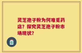 灵芝孢子粉为何难觅药店？探究灵芝孢子粉市场现状？
