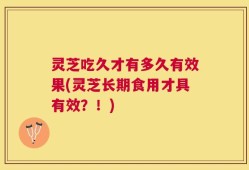 灵芝吃久才有多久有效果(灵芝长期食用才具有效？！)