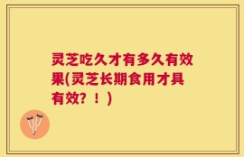 灵芝吃久才有多久有效果(灵芝长期食用才具有效？！)