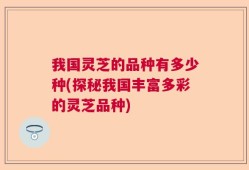 我国灵芝的品种有多少种(探秘我国丰富多彩的灵芝品种)