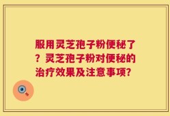 服用灵芝孢子粉便秘了？灵芝孢子粉对便秘的治疗效果及注意事项？