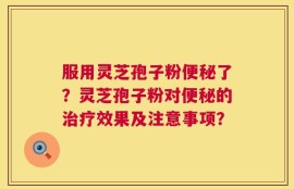 服用灵芝孢子粉便秘了？灵芝孢子粉对便秘的治疗效果及注意事项？