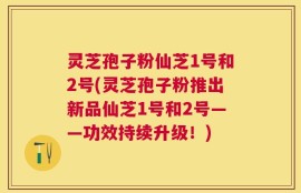 灵芝孢子粉仙芝1号和2号(灵芝孢子粉推出新品仙芝1号和2号——功效持续升级！)