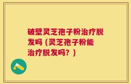 破壁灵芝孢子粉治疗脱发吗 (灵芝孢子粉能治疗脱发吗？)