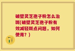 破壁灵芝孢子粉怎么治斑(破壁灵芝孢子粉有效减轻斑点问题，如何使用？)