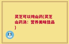 灵芝可以炖山药(灵芝山药汤：营养美味佳品)