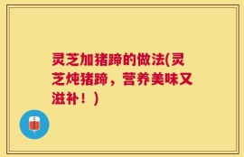 灵芝加猪蹄的做法(灵芝炖猪蹄，营养美味又滋补！)