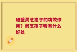 破壁灵芝孢子的功效作用？灵芝孢子粉有什么好处