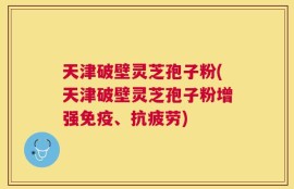 天津破壁灵芝孢子粉(天津破壁灵芝孢子粉增强免疫、抗疲劳)